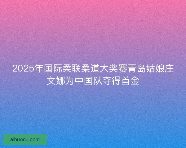 2025年国际柔联柔道大奖赛青岛姑娘庄文娜为中国队夺得首金