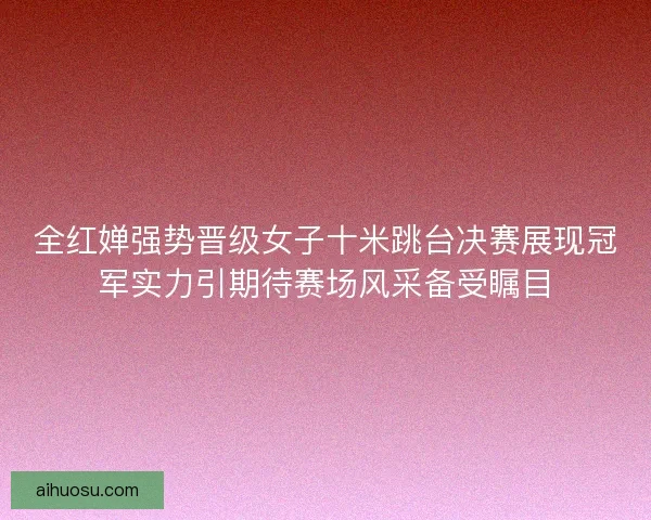 全红婵强势晋级女子十米跳台决赛展现冠军实力引期待赛场风采备受瞩目 全红婵强势晋级女子十米跳台决赛展现冠军实力引期待赛场风采备受瞩目