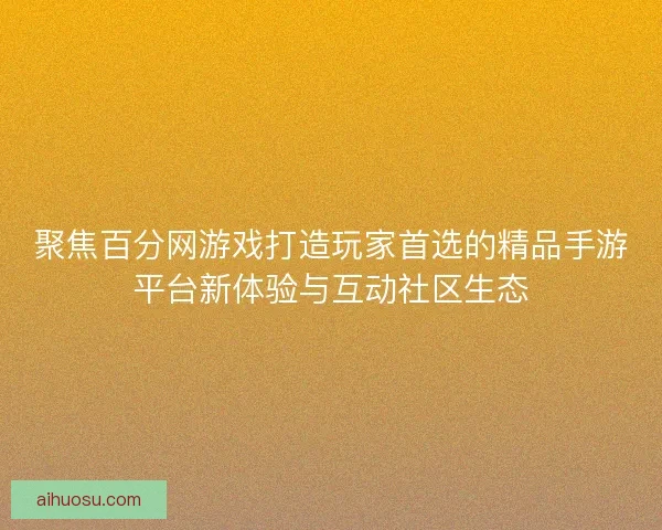 聚焦百分网游戏打造玩家首选的精品手游平台新体验与互动社区生态