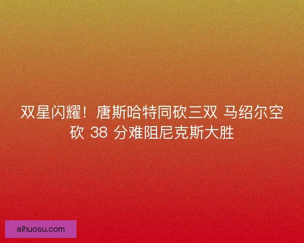 双星闪耀！唐斯哈特同砍三双 马绍尔空砍 38 分难阻尼克斯大胜
