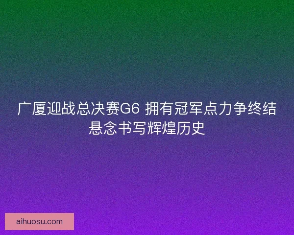 广厦迎战总决赛G6 拥有冠军点力争终结悬念书写辉煌历史