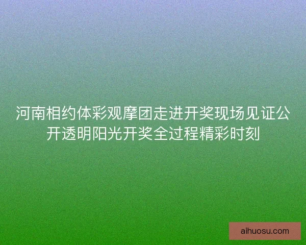 河南相约体彩观摩团走进开奖现场见证公开透明阳光开奖全过程精彩时刻