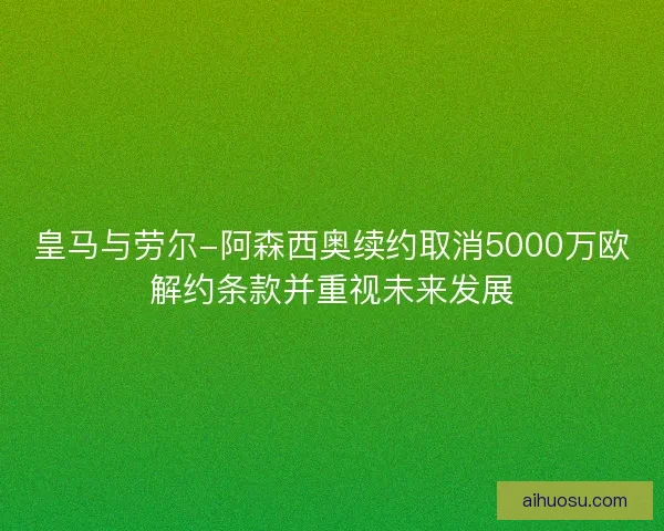 皇马与劳尔-阿森西奥续约取消5000万欧解约条款并重视未来发展