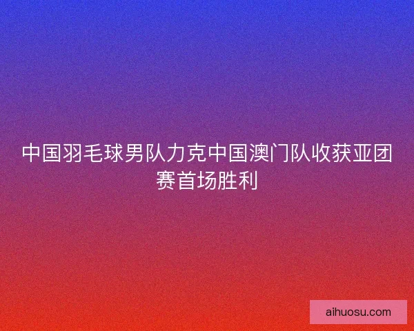 中国羽毛球男队力克中国澳门队收获亚团赛首场胜利