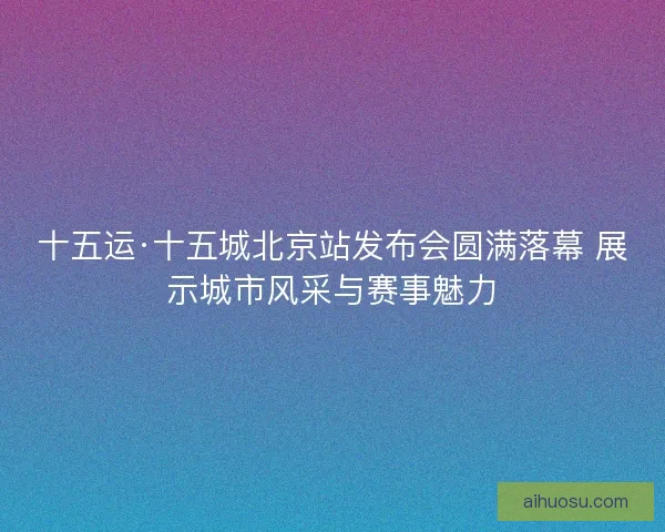 十五运·十五城北京站发布会圆满落幕 展示城市风采与赛事魅力