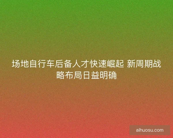 场地自行车后备人才快速崛起 新周期战略布局日益明确