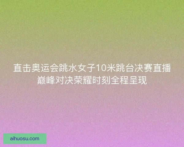 直击奥运会跳水女子10米跳台决赛直播巅峰对决荣耀时刻全程呈现