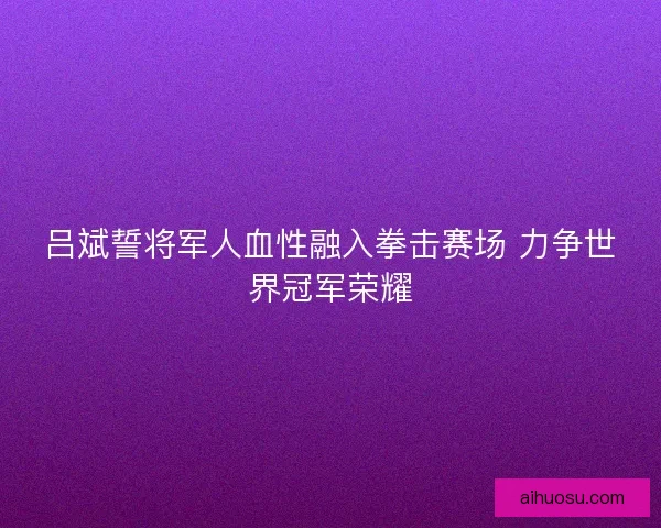 吕斌誓将军人血性融入拳击赛场 力争世界冠军荣耀 吕斌誓将军人血性融入拳击赛场 力争世界冠军荣耀