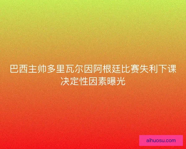 巴西主帅多里瓦尔因阿根廷比赛失利下课决定性因素曝光 巴西主帅多里瓦尔因阿根廷比赛失利下课决定性因素曝光