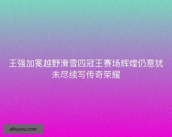 王强加冕越野滑雪四冠王赛场辉煌仍意犹未尽续写传奇荣耀 王强加冕越野滑雪四冠王赛场辉煌仍意犹未尽续写传奇荣耀