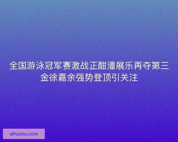 全国游泳冠军赛激战正酣潘展乐再夺第三金徐嘉余强势登顶引关注 全国游泳冠军赛激战正酣潘展乐再夺第三金徐嘉余强势登顶引关注